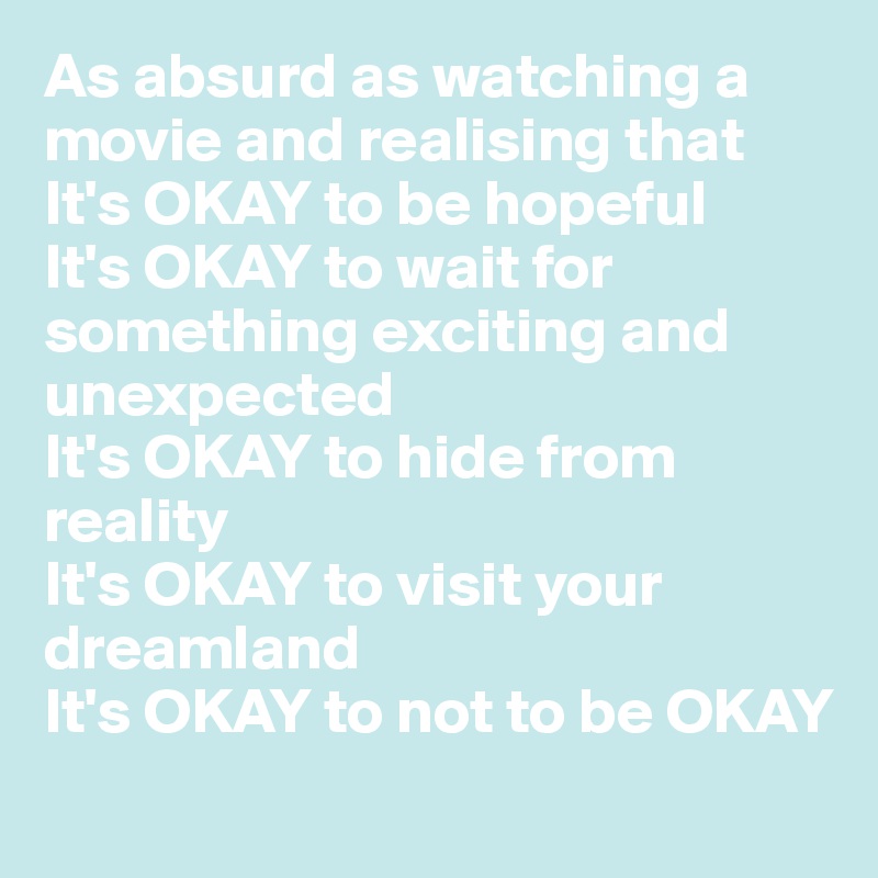 As absurd as watching a movie and realising that 
It's OKAY to be hopeful
It's OKAY to wait for something exciting and unexpected
It's OKAY to hide from reality 
It's OKAY to visit your dreamland 
It's OKAY to not to be OKAY
