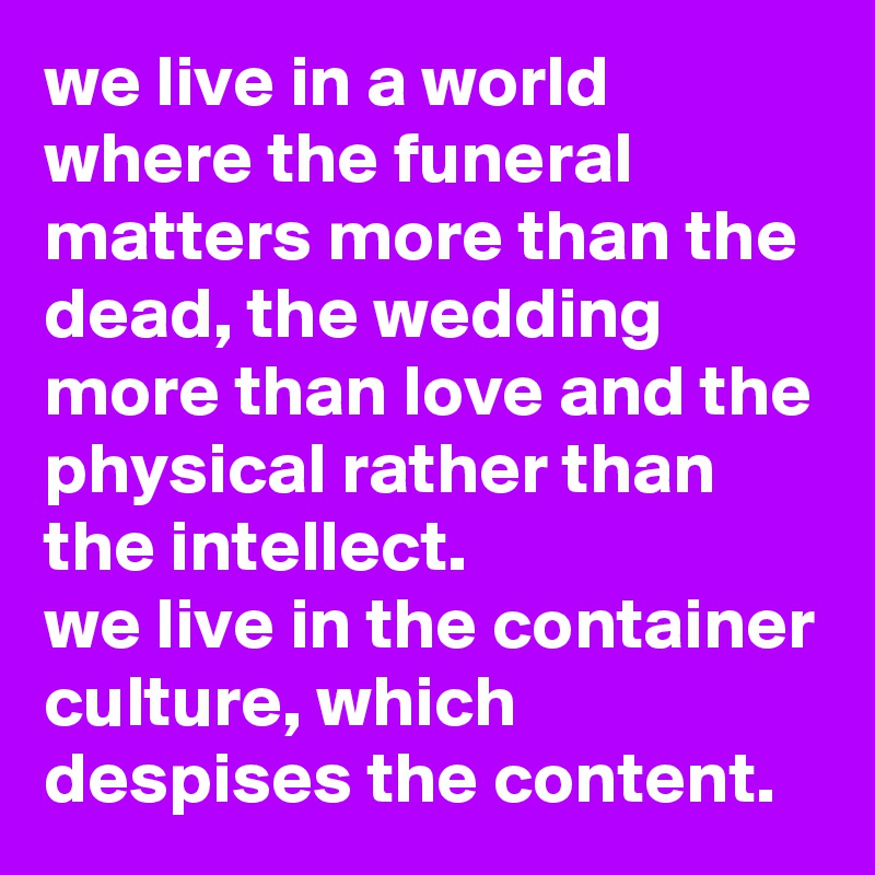 we live in a world where the funeral matters more than the dead, the wedding more than love and the physical rather than the intellect. 
we live in the container culture, which despises the content.