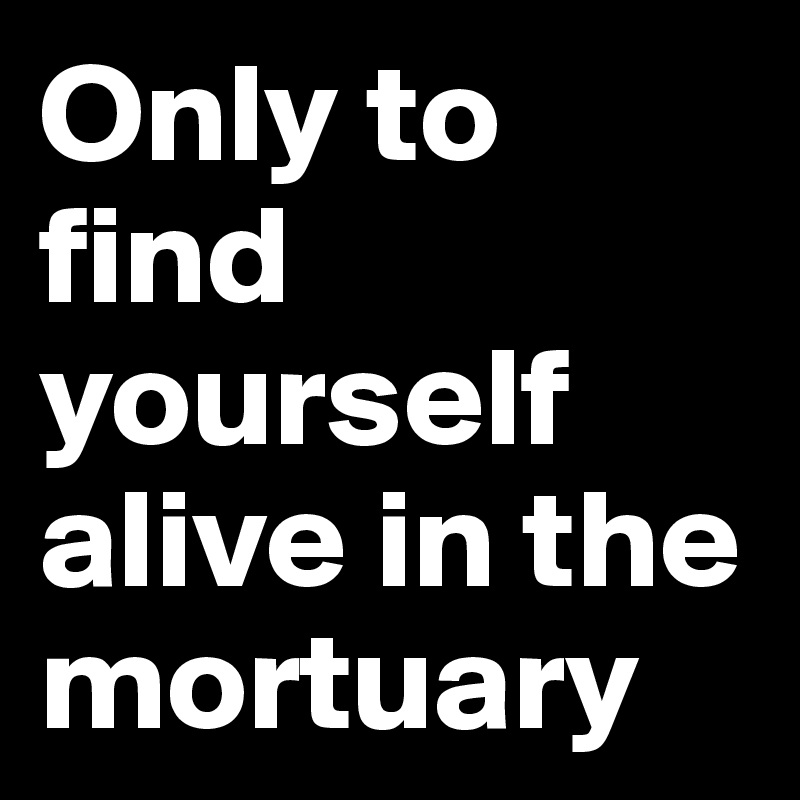 Only to find yourself alive in the mortuary