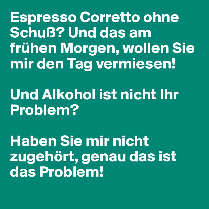 Espresso Corretto ohne Schuß? Und das am frühen Morgen, wollen Sie mir den Tag vermiesen!

Und Alkohol ist nicht Ihr Problem?

Haben Sie mir nicht zugehört, genau das ist das Problem!
