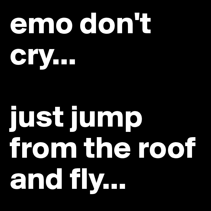 emo don't cry... 

just jump from the roof and fly...