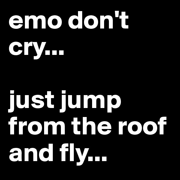 emo don't cry... 

just jump from the roof and fly...