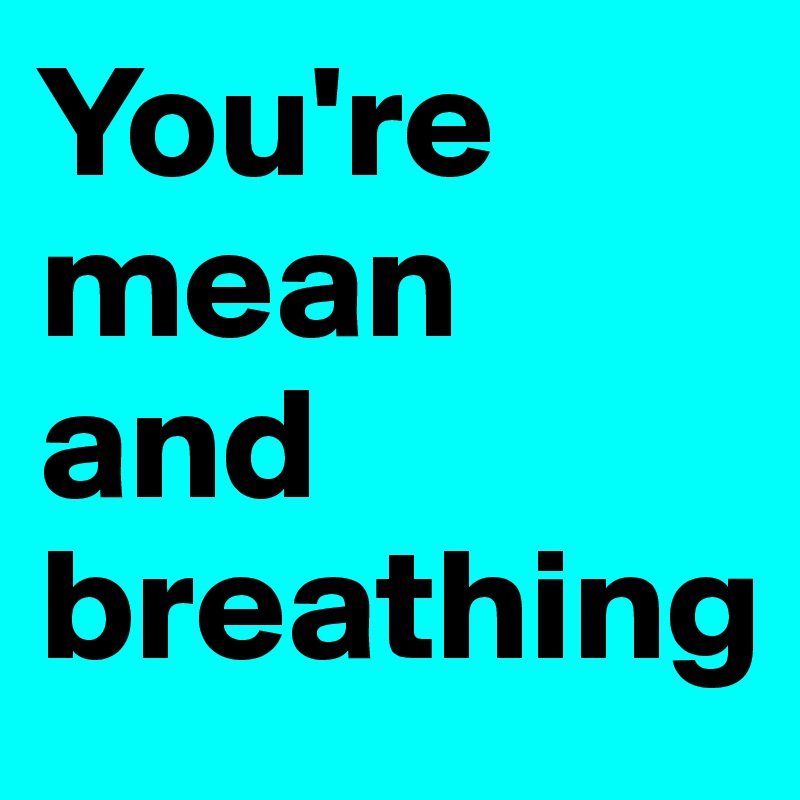 You're mean and breathing