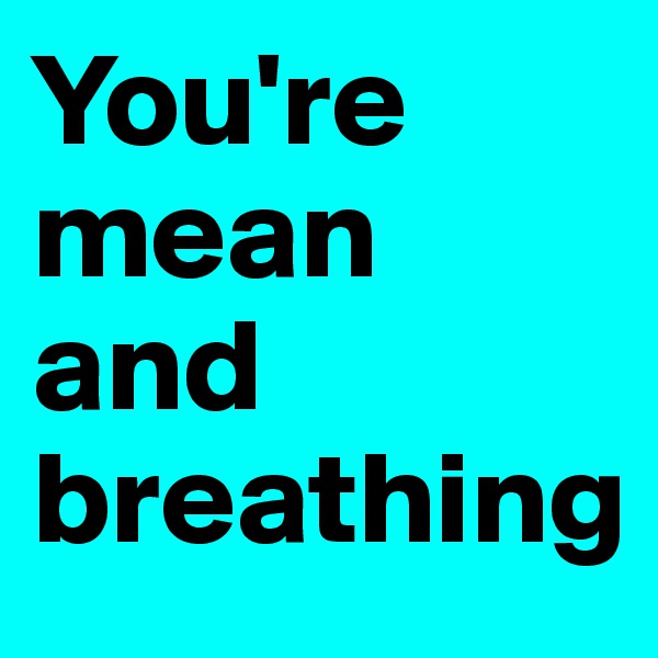 You're mean and breathing