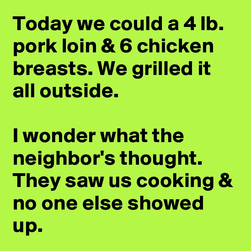 Today we could a 4 lb. pork loin & 6 chicken breasts. We grilled it all outside.

I wonder what the neighbor's thought. They saw us cooking & no one else showed up.