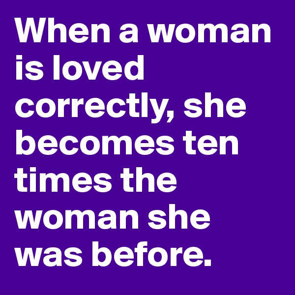 When a woman is loved correctly, she becomes ten times the woman she was before.