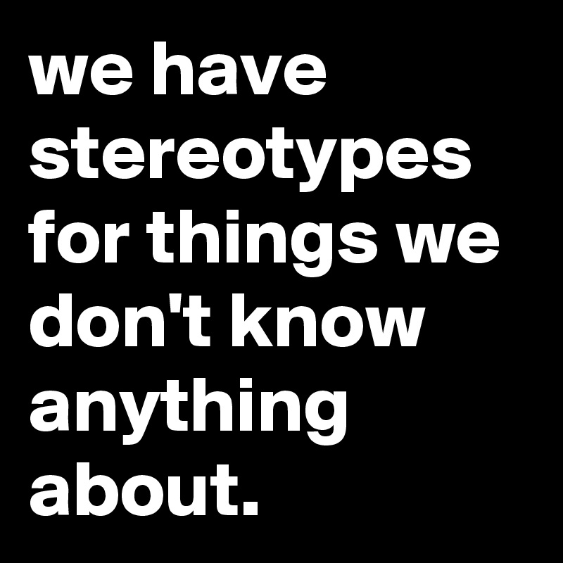 we have stereotypes for things we don't know anything about.