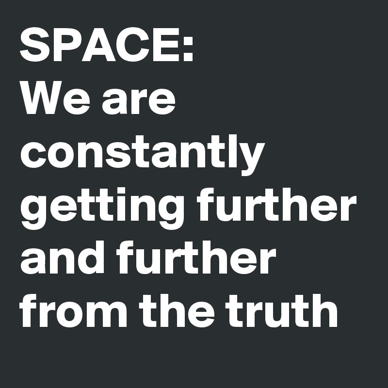 SPACE: 
We are constantly getting further and further from the truth