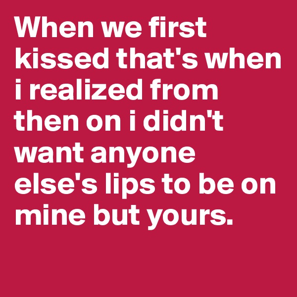When we first kissed that's when i realized from then on i didn't want anyone else's lips to be on mine but yours.
