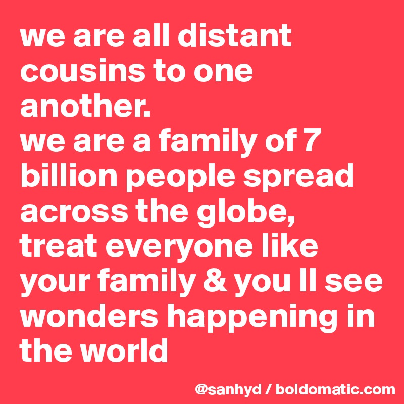 we are all distant cousins to one another.
we are a family of 7 billion people spread across the globe, 
treat everyone like your family & you ll see wonders happening in the world