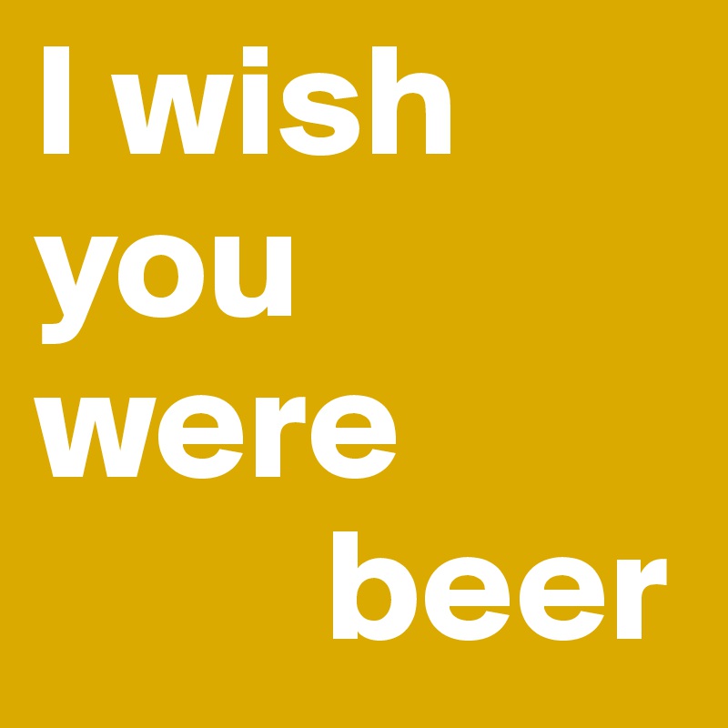 I wish you were
         beer