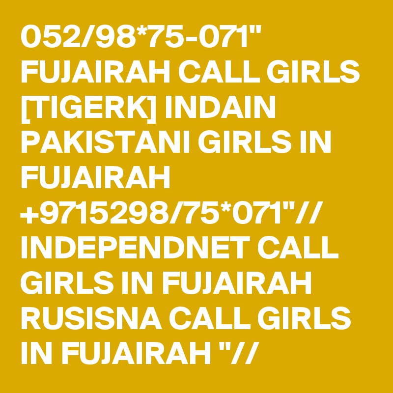 052/98*75-071" FUJAIRAH CALL GIRLS [TIGERK] INDAIN PAKISTANI GIRLS IN FUJAIRAH +9715298/75*071"// INDEPENDNET CALL GIRLS IN FUJAIRAH RUSISNA CALL GIRLS IN FUJAIRAH "// 