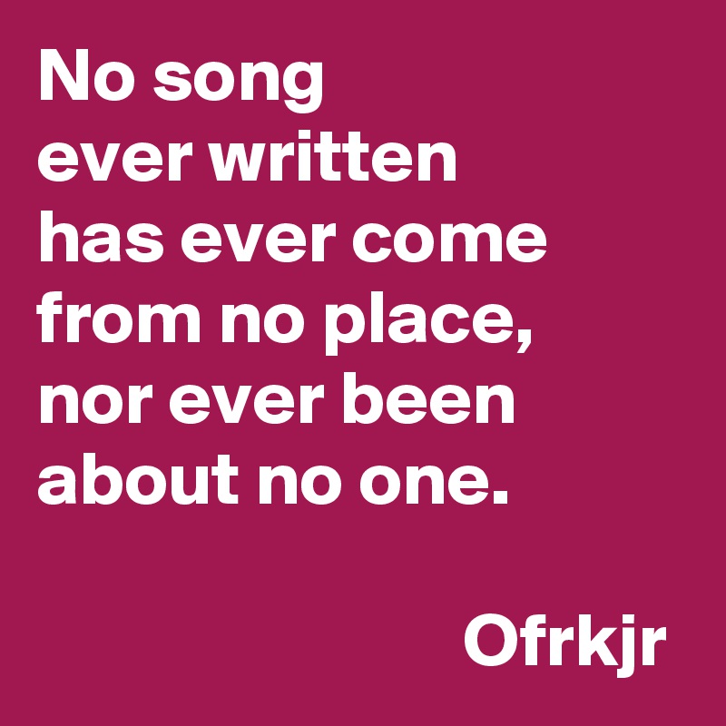 No song
ever written 
has ever come from no place, 
nor ever been about no one.

                            Ofrkjr