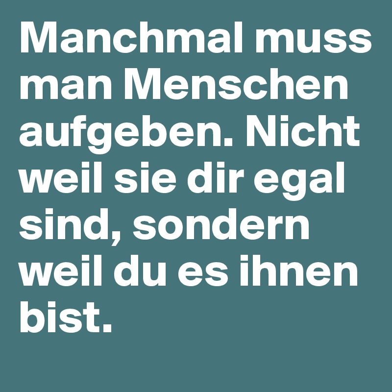 Manchmal muss man Menschen aufgeben. Nicht weil sie dir egal sind, sondern weil du es ihnen bist.