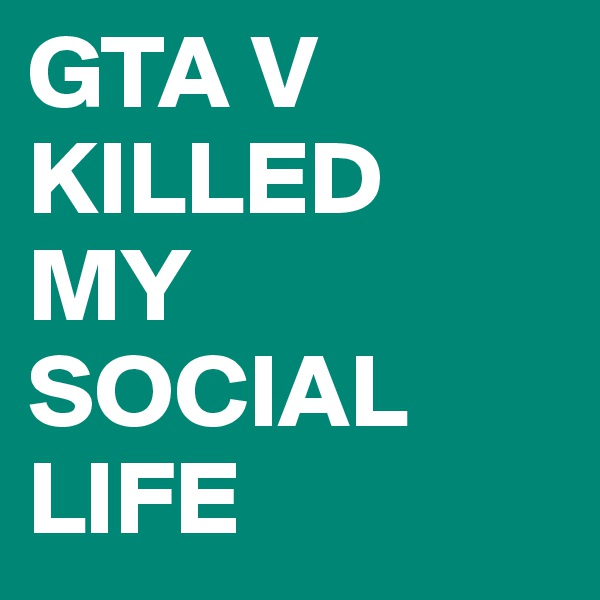 GTA V
KILLED
MY
SOCIAL
LIFE