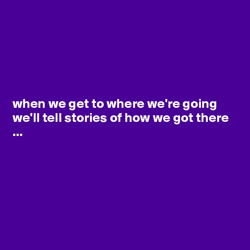 





when we get to where we're going we'll tell stories of how we got there ...






