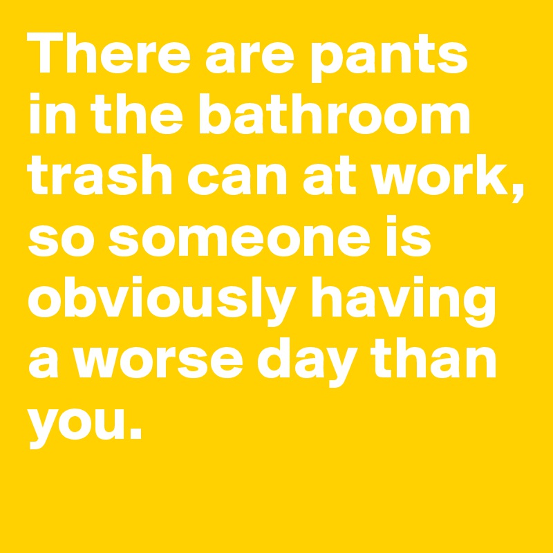 There are pants in the bathroom trash can at work, so someone is obviously having a worse day than you. 