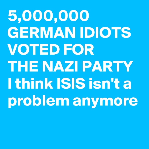 5,000,000
GERMAN IDIOTS
VOTED FOR
THE NAZI PARTY
I think ISIS isn't a problem anymore
