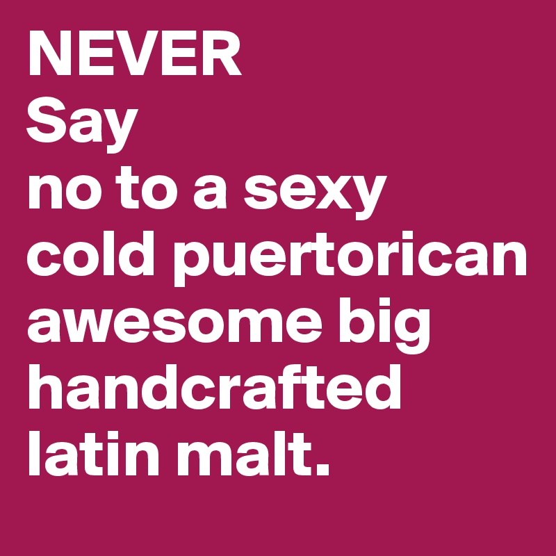 NEVER 
Say 
no to a sexy cold puertorican awesome big handcrafted latin malt. 