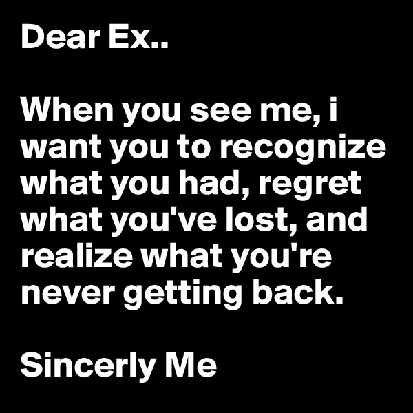 Dear Ex.. 

When you see me, i want you to recognize what you had, regret what you've lost, and realize what you're never getting back.

Sincerly Me