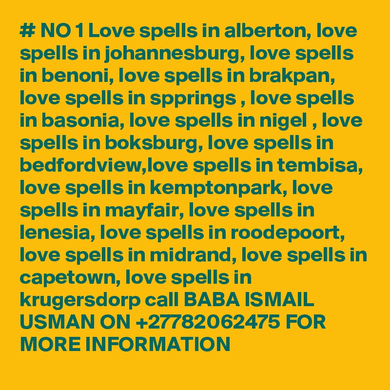 # NO 1 Love spells in alberton, love spells in johannesburg, love spells in benoni, love spells in brakpan, love spells in spprings , love spells in basonia, love spells in nigel , love spells in boksburg, love spells in bedfordview,love spells in tembisa, love spells in kemptonpark, love spells in mayfair, love spells in lenesia, love spells in roodepoort, love spells in midrand, love spells in capetown, love spells in krugersdorp call BABA ISMAIL USMAN ON +27782062475 FOR MORE INFORMATION