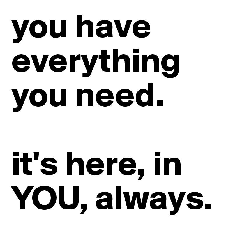 you have everything you need.

it's here, in YOU, always.