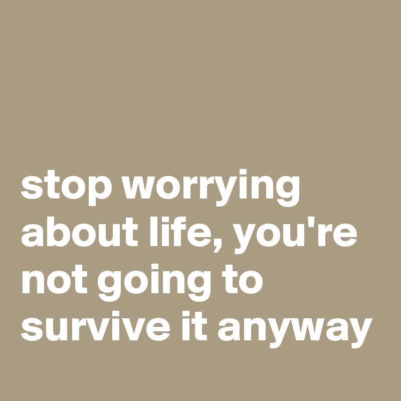 stop worrying about life, you're not going to survive it anyway - Post 