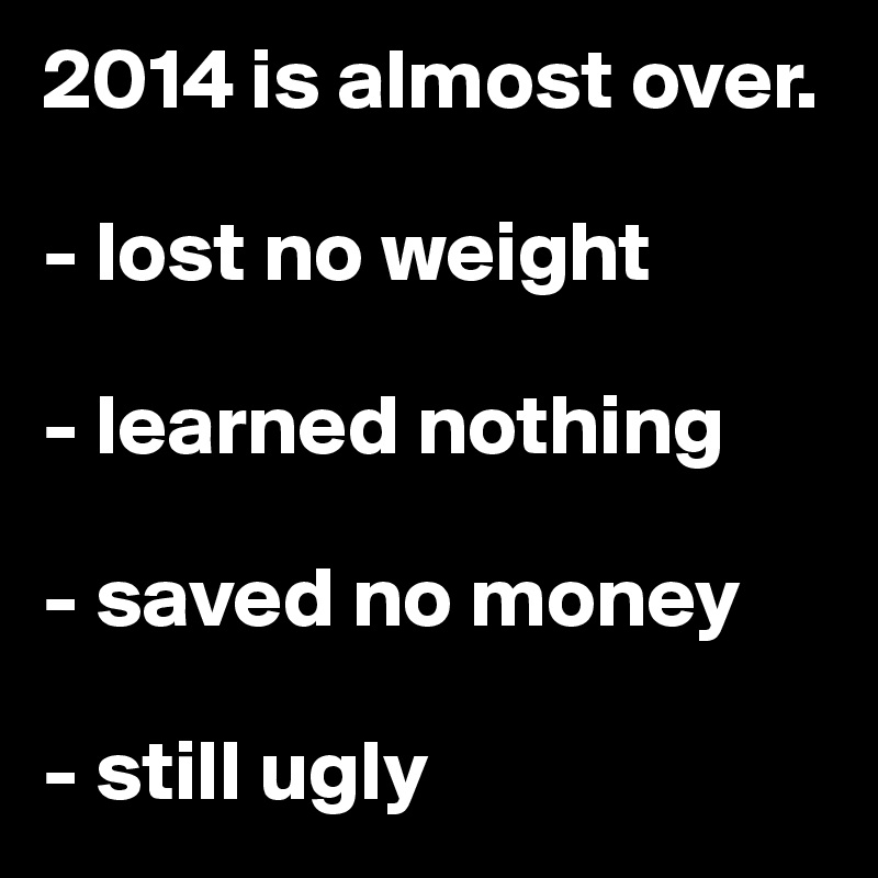 2014 is almost over.

- lost no weight

- learned nothing

- saved no money

- still ugly