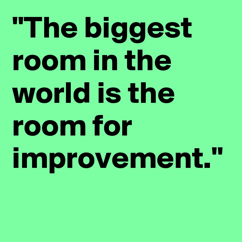 "The biggest room in the world is the room for improvement."