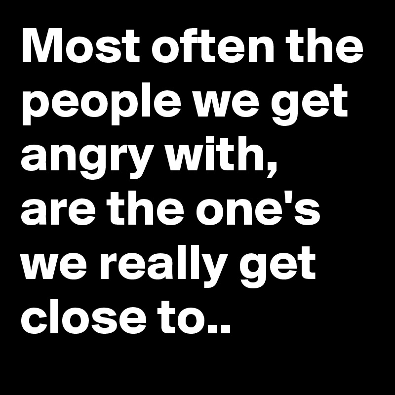 Most often the people we get angry with, are the one's we really get close to..