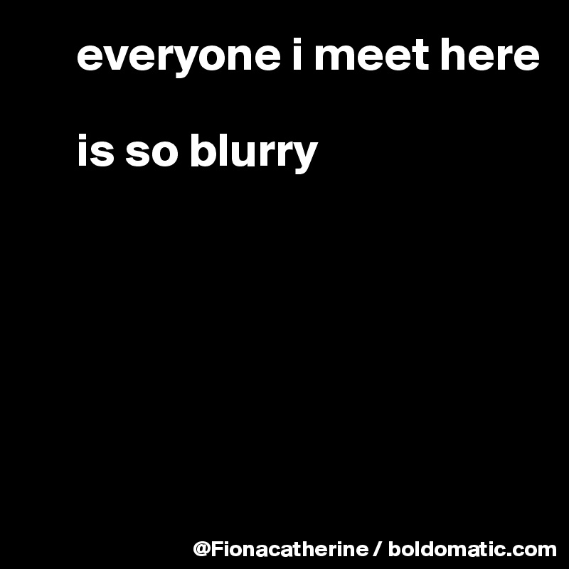      everyone i meet here

     is so blurry






