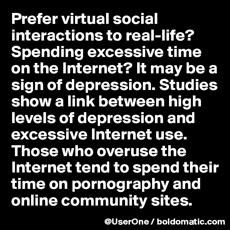 Prefer virtual social interactions to real-life? Spending excessive time on the Internet? It may be a sign of depression. Studies show a link between high levels of depression and excessive Internet use. Those who overuse the Internet tend to spend their time on pornography and online community sites.