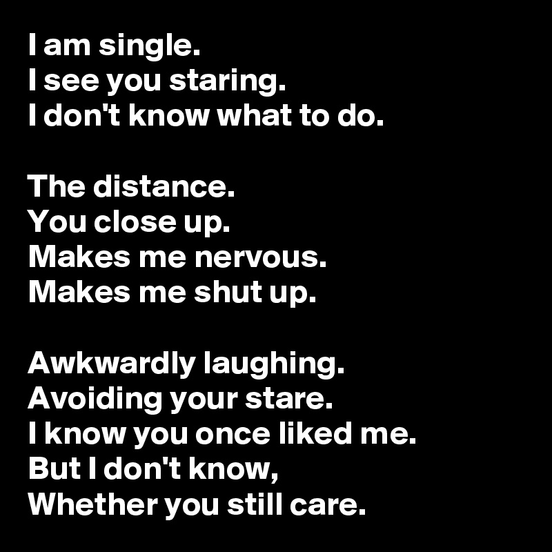 I am single.
I see you staring.
I don't know what to do.

The distance.
You close up.
Makes me nervous.
Makes me shut up.

Awkwardly laughing.
Avoiding your stare.
I know you once liked me.
But I don't know,
Whether you still care.