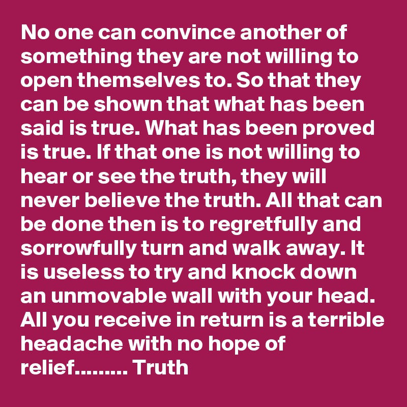No one can convince another of something they are not willing to open themselves to. So that they can be shown that what has been said is true. What has been proved is true. If that one is not willing to hear or see the truth, they will never believe the truth. All that can be done then is to regretfully and sorrowfully turn and walk away. It is useless to try and knock down an unmovable wall with your head. All you receive in return is a terrible headache with no hope of relief......... Truth