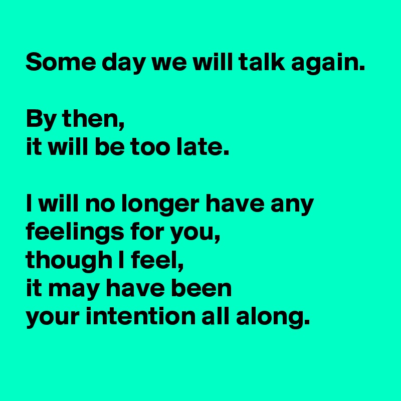 
 Some day we will talk again.

 By then,
 it will be too late.

 I will no longer have any
 feelings for you,
 though I feel, 
 it may have been 
 your intention all along.
