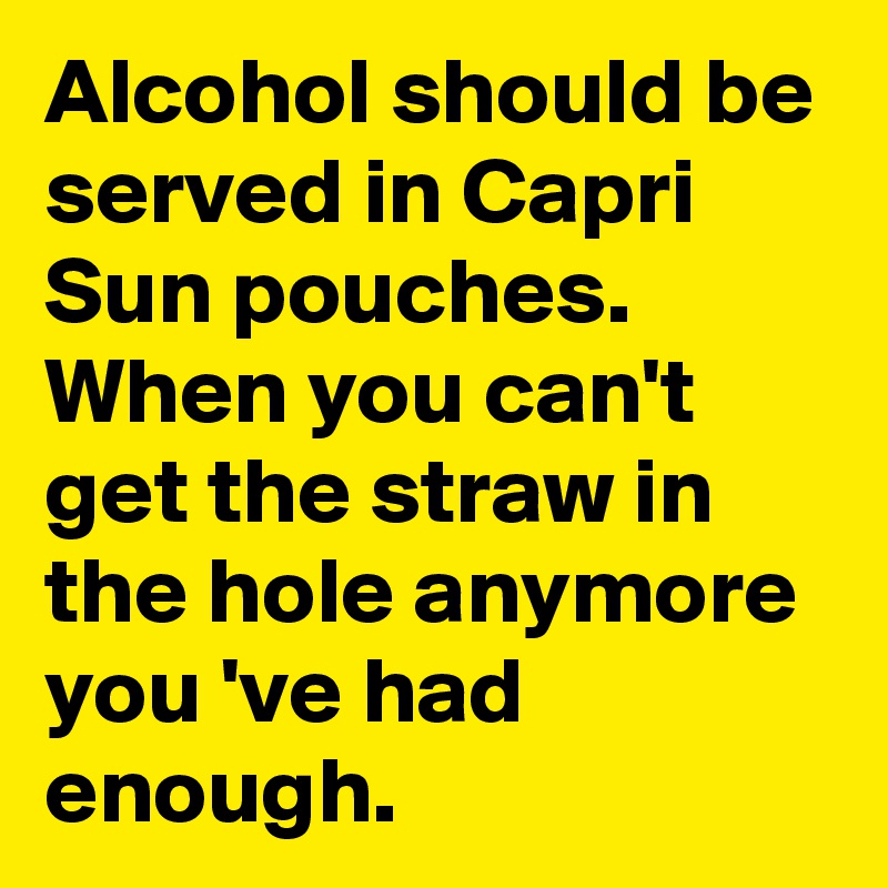 Alcohol should be served in Capri Sun pouches. When you can't get the straw in the hole anymore you 've had enough.