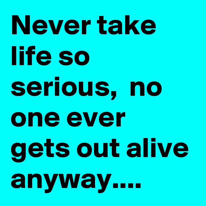 Never take life so serious, no one ever gets out alive anyway ...