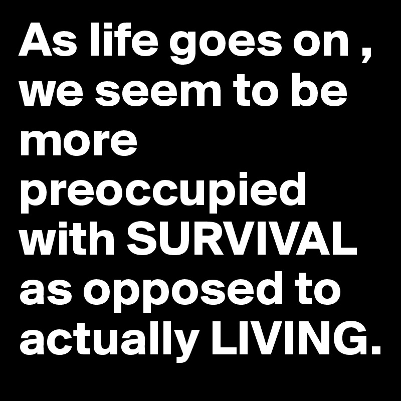 As life goes on , we seem to be more preoccupied with SURVIVAL as opposed to actually LIVING. 