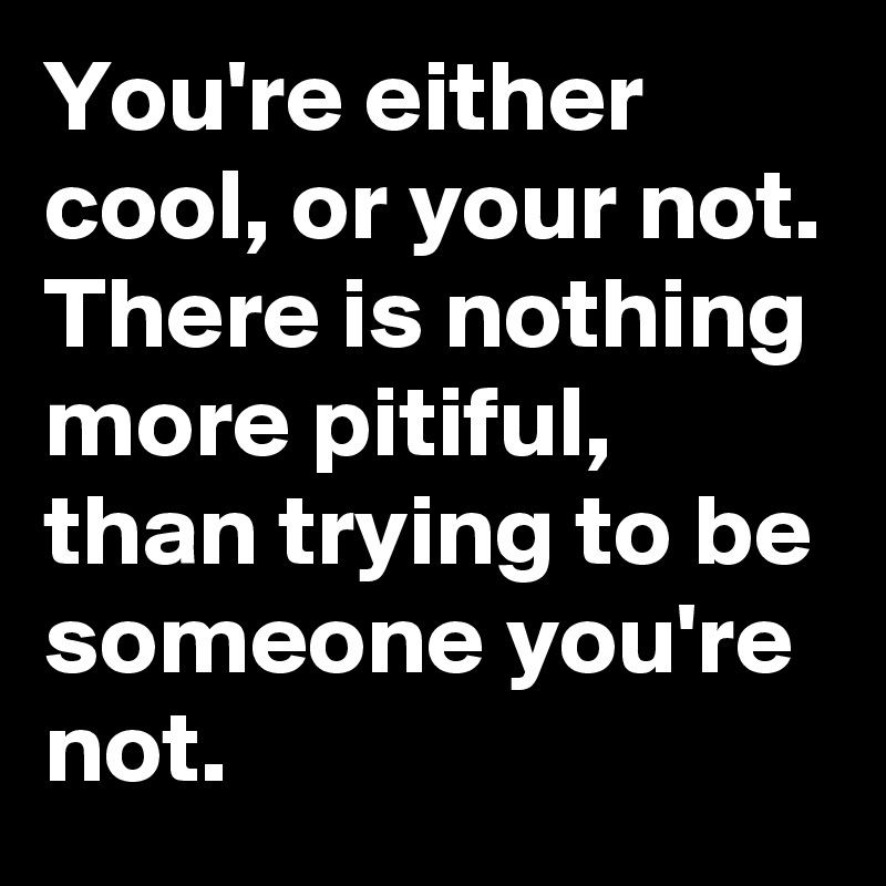 You're either cool, or your not. 
There is nothing more pitiful, than trying to be someone you're not. 