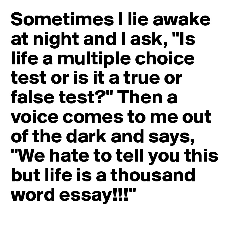 Sometimes I lie awake at night and I ask, "Is life a multiple choice test or is it a true or false test?" Then a voice comes to me out of the dark and says, "We hate to tell you this but life is a thousand word essay!!!"
