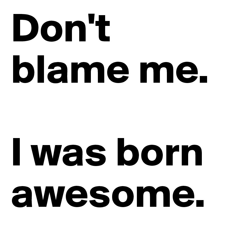 Don't blame me.

I was born awesome.