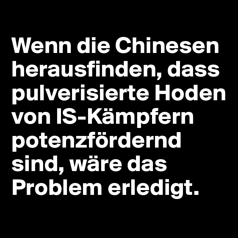 
Wenn die Chinesen herausfinden, dass pulverisierte Hoden von IS-Kämpfern potenzfördernd sind, wäre das Problem erledigt.