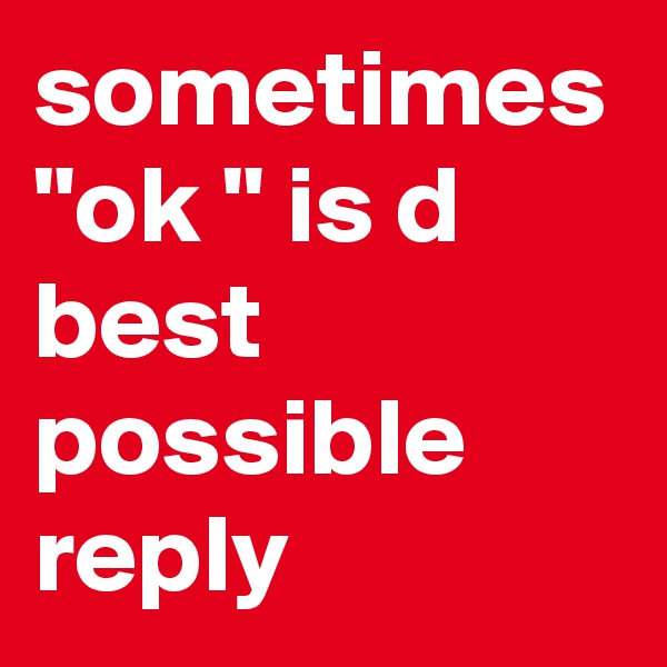 sometimes "ok " is d best possible reply