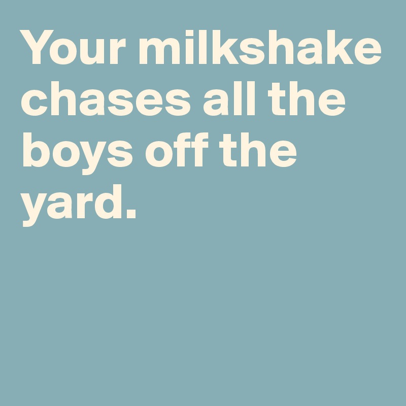 Your milkshake chases all the boys off the yard. 


