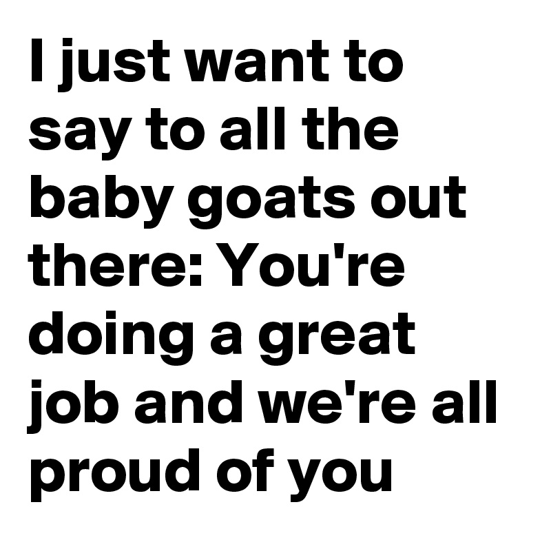 I just want to say to all the baby goats out there: You're doing a great job and we're all proud of you