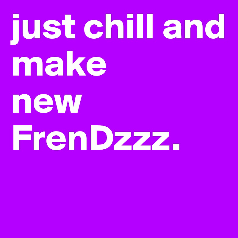 just chill and
make 
new 
FrenDzzz.
