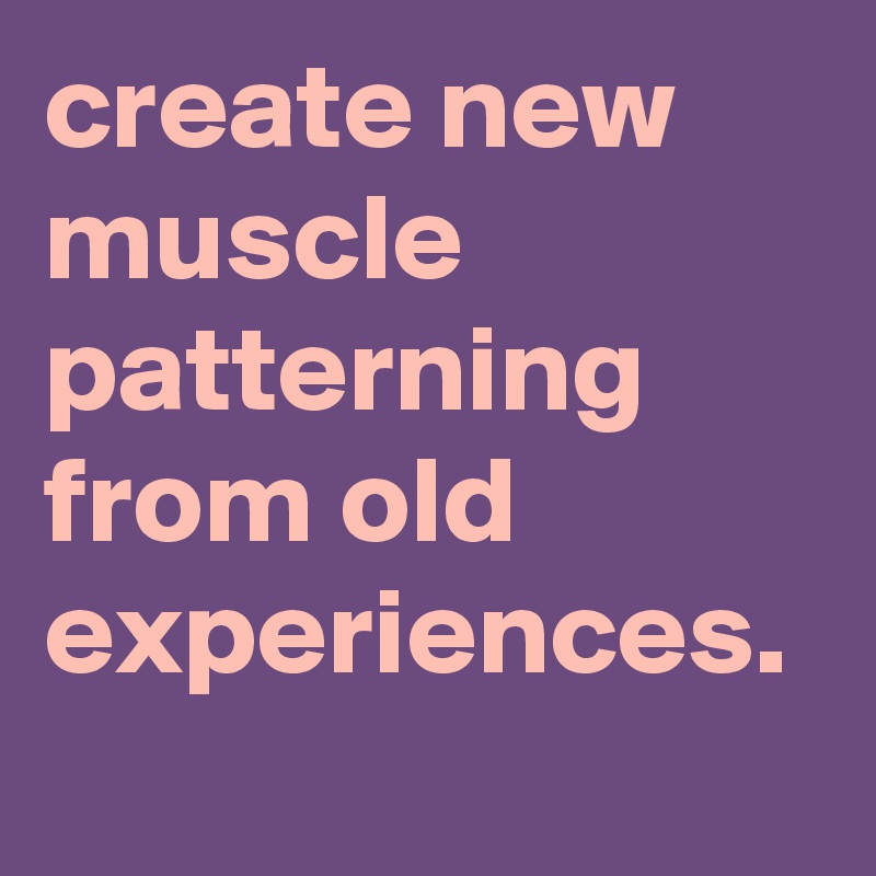 create new muscle patterning from old experiences. 