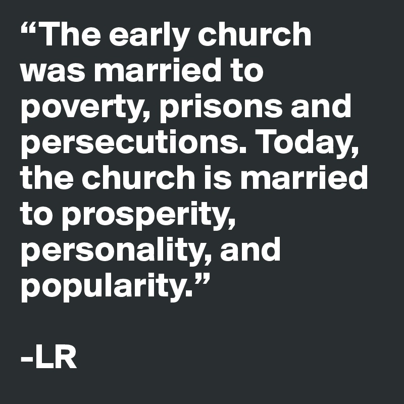 “The early church was married to poverty, prisons and persecutions. Today, the church is married to prosperity, personality, and popularity.”

-LR