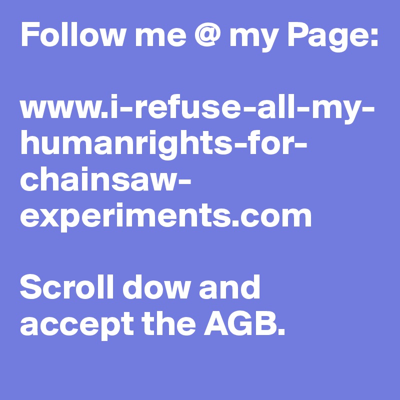 Follow me @ my Page:

www.i-refuse-all-my-humanrights-for-chainsaw-experiments.com 

Scroll dow and accept the AGB.