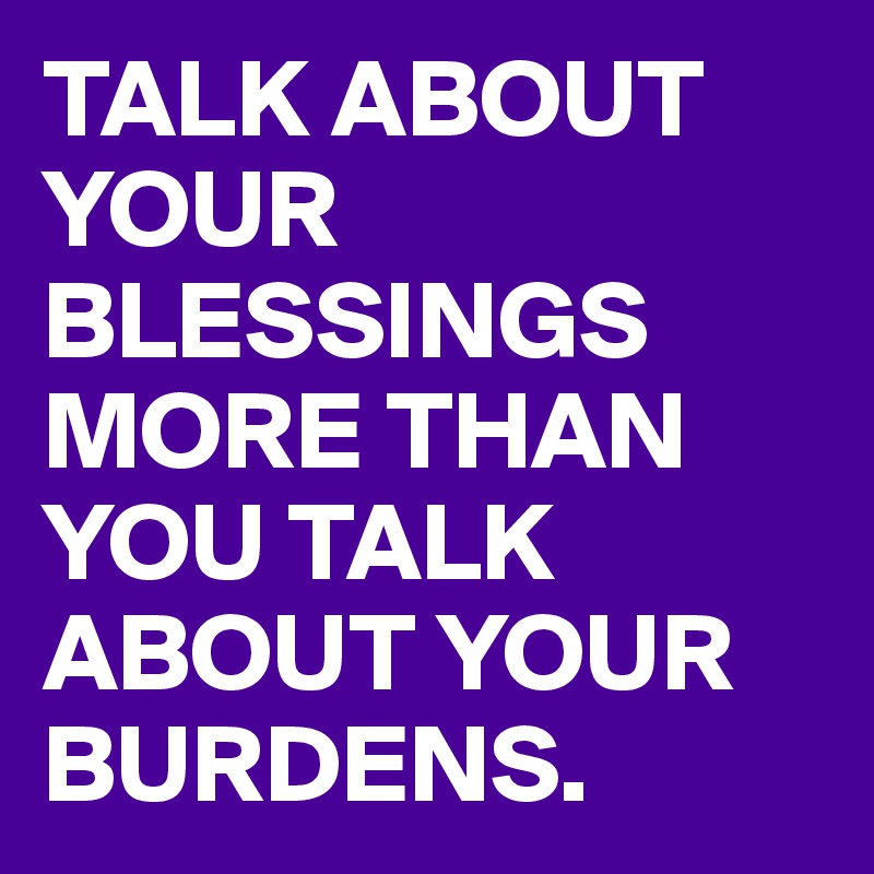 TALK ABOUT YOUR BLESSINGS MORE THAN YOU TALK ABOUT YOUR BURDENS.